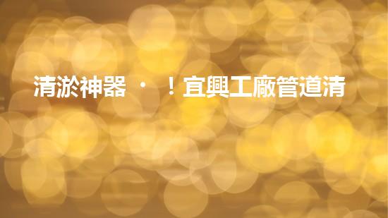 清淤神器！宜興工廠管道清淤價(jià)格揭秘，驚人優(yōu)惠等你來(lái)！ - 副本